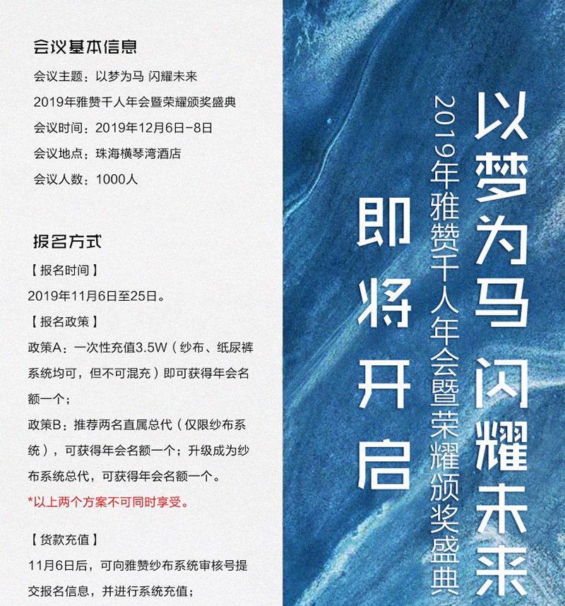 会议基本信息<br />
会议主题：以梦为马 闪耀未来<br />
2019年雅赞千人年会暨荣耀颁奖盛典<br />
会议时间：2019年12月6日-8日<br />
会议地点：珠海横琴湾酒店<br />
会议人数：1000人<br />
<br />
报名方式<br />
【报名时间】<br />
2019年11月6日至25日<br />
【报名政策】<br />
政策A：一次性充值3.5W（纱布、纸尿裤系统均可，但不可混充）即可获得年会名额一个；<br />
政策B：推荐两名直属总代（仅限纱布系统），可获得年会名额一个；升级成为纱布系统总代，可获得年会名额一个。<br />
*以上两个方案不可同时享受。<br />
【货款充值】<br />
11月6日后，可向雅赞纱布系统审核好提交报名信息，并进行系统充值；<br />
提前于报名时间进行系统充值或申请升级的代理，公司将不计算为年会名额。